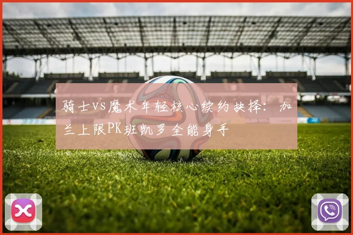 骑士vs魔术年轻核心续约抉择：加兰上限PK班凯罗全能身手