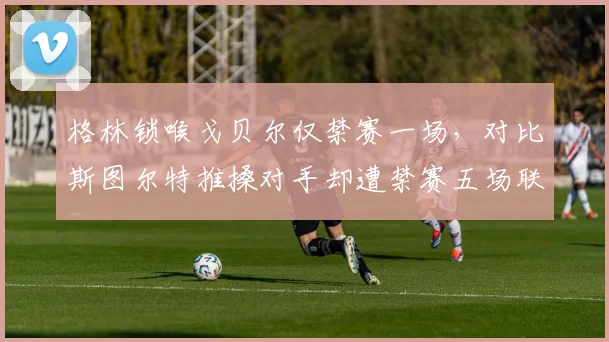 格林锁喉戈贝尔仅禁赛一场，对比斯图尔特推搡对手却遭禁赛五场联盟尺度不一
