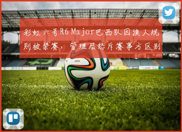 彩虹六号R6 Major巴西队因换人规则被禁赛，管理层怒斥赛事方区别对待
